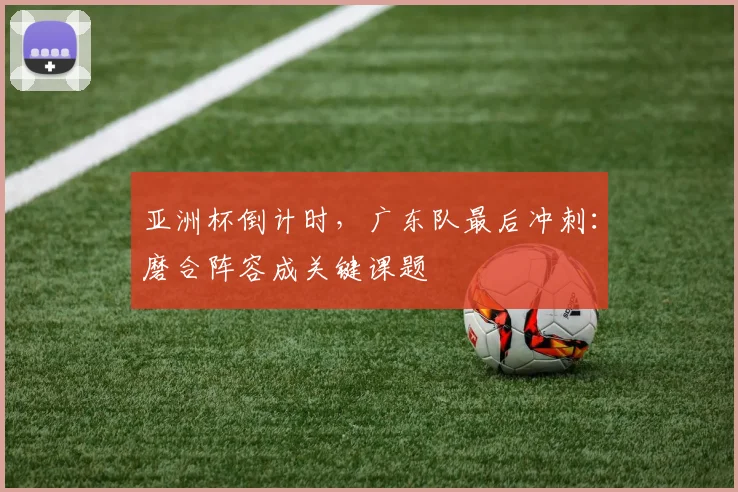 亚洲杯倒计时,广东队最后冲刺:磨合阵容成关键课题 - 竞彩网推荐