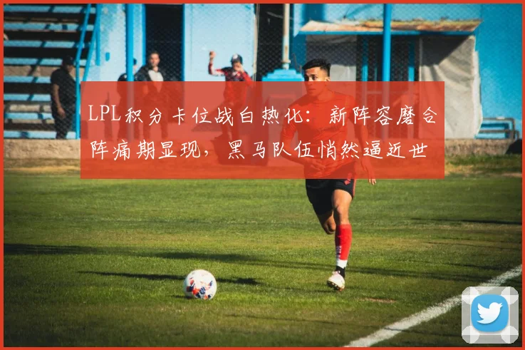 LPL积分卡位战白热化：新阵容磨合阵痛期显现，黑马队伍悄然逼近世界赛门槛 - 竞彩网推荐