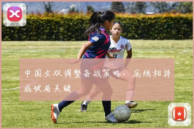 中国女双调整备战策略,底线相持成破局关键 - 竞彩网推荐