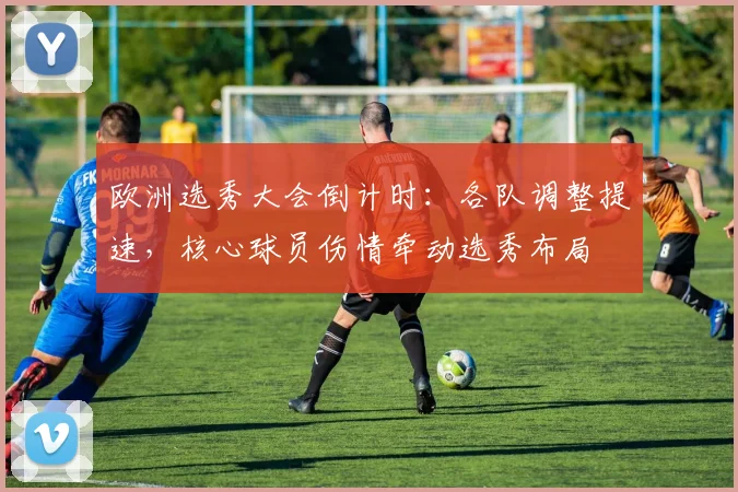 欧洲选秀大会倒计时:各队调整提速,核心球员伤情牵动选秀布局 - 竞彩网推荐