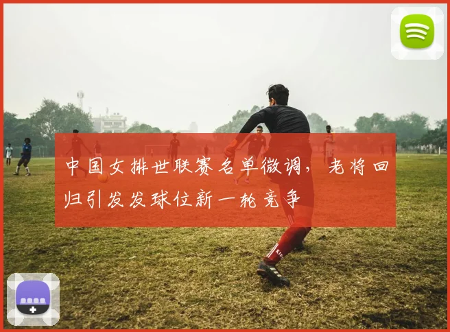 中国女排世联赛名单微调,老将回归引发发球位新一轮竞争 - 竞彩网推荐