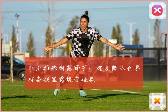 非洲雄狮渐露锋芒，喀麦隆队世界杯备战显露蜕变迹象 - 竞彩网精选