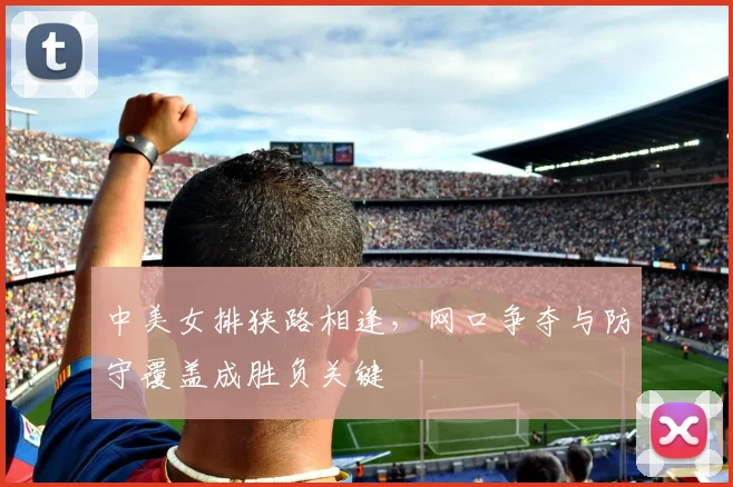 中美女排狭路相逢，网口争夺与防守覆盖成胜负关键 - 竞彩网推荐