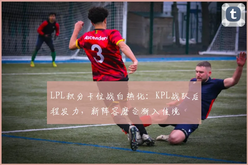 LPL积分卡位战白热化:KPL战队后程发力,新阵容磨合渐入佳境 - 竞彩网推荐