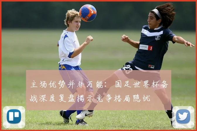 主场优势并非万能:国足世界杯备战深度复盘揭示竞争格局隐忧 - 竞彩网推荐
