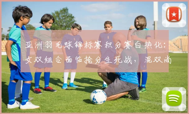 亚洲羽毛球锦标赛积分赛白热化：女双组合面临抢分生死战，混双尚有回旋余地 - 竞彩网推荐