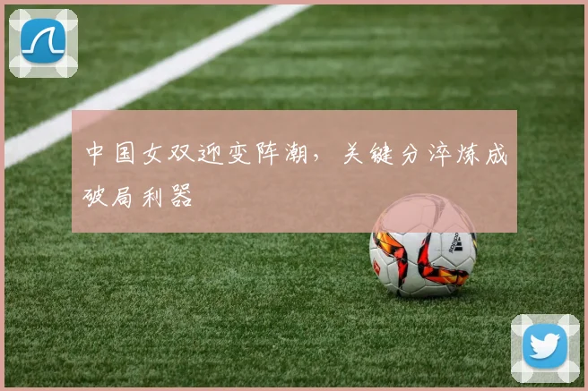 中国女双迎变阵潮，关键分淬炼成破局利器 - 竞彩网推荐