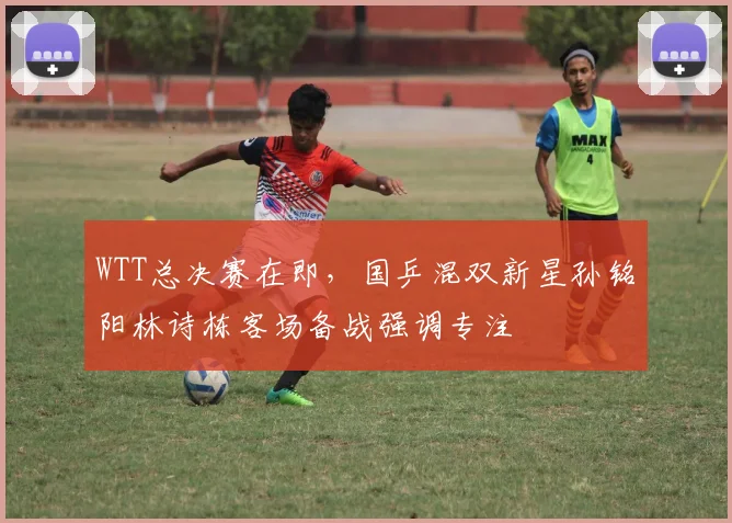 WTT总决赛在即,国乒混双新星孙铭阳林诗栋客场备战强调专注 - 竞彩网推荐