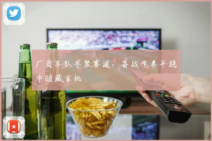 厂商车队齐聚赛道,备战节奏平稳中暗藏玄机 - 竞彩网推荐