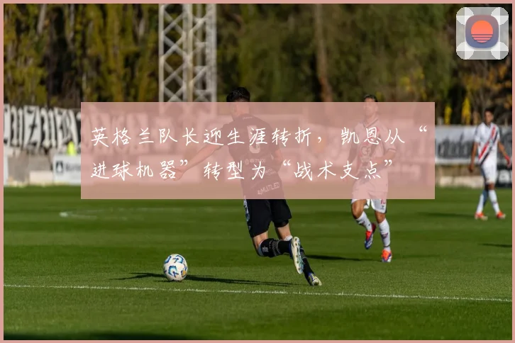 英格兰队长迎生涯转折,凯恩从“进球机器”转型为“战术支点” - 竞彩网推荐