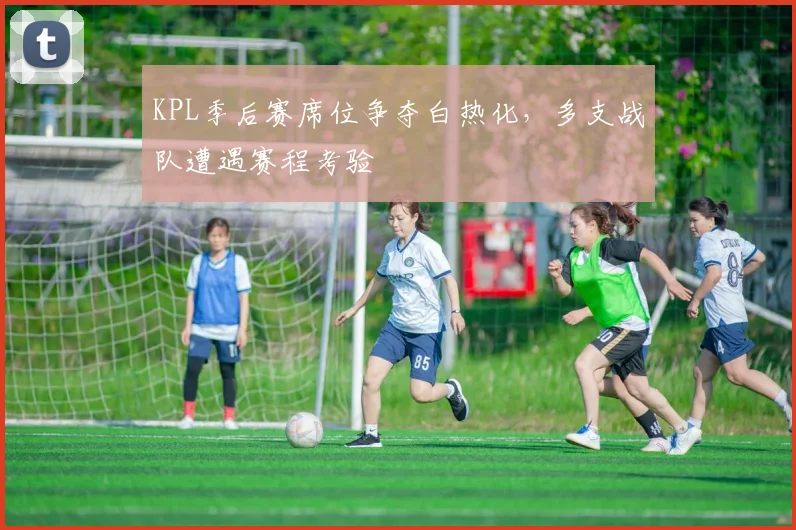 KPL季后赛席位争夺白热化,多支战队遭遇赛程考验 - 竞彩网推荐
