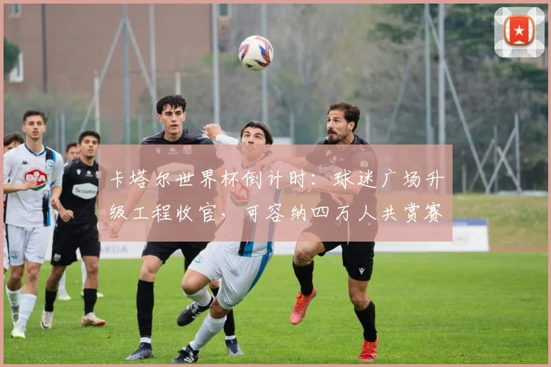 卡塔尔世界杯倒计时:球迷广场升级工程收官,可容纳四万人共赏赛事 - 竞彩网推荐