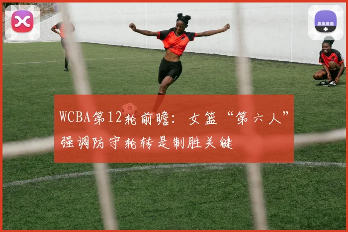 WCBA第12轮前瞻:女篮“第六人”强调防守轮转是制胜关键 - 竞彩网推荐