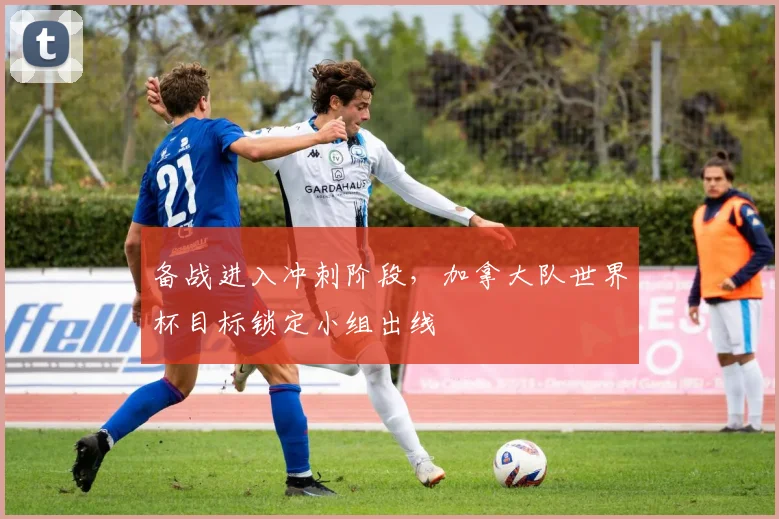 备战进入冲刺阶段，加拿大队世界杯目标锁定小组出线 - 竞彩网推荐