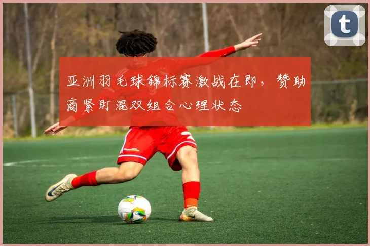 亚洲羽毛球锦标赛激战在即,赞助商紧盯混双组合心理状态 - 竞彩网推荐