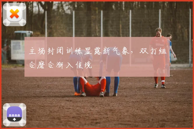 主场封闭训练显露新气象,双打组合磨合渐入佳境 - 竞彩网推荐