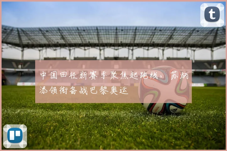 中国田径新赛季聚焦起跑线，苏炳添领衔备战巴黎奥运 - 竞彩网推荐
