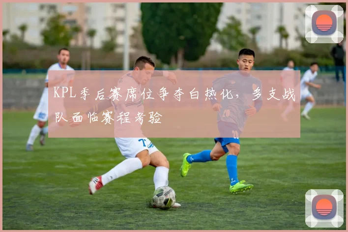 KPL季后赛席位争夺白热化，多支战队面临赛程考验 - 竞彩网图集