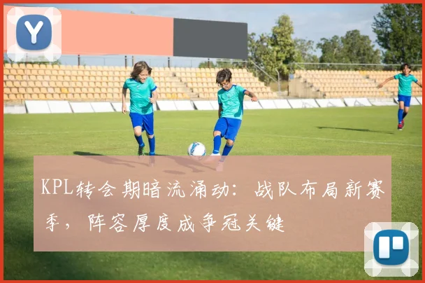 KPL转会期暗流涌动:战队布局新赛季,阵容厚度成争冠关键 - 竞彩网推荐