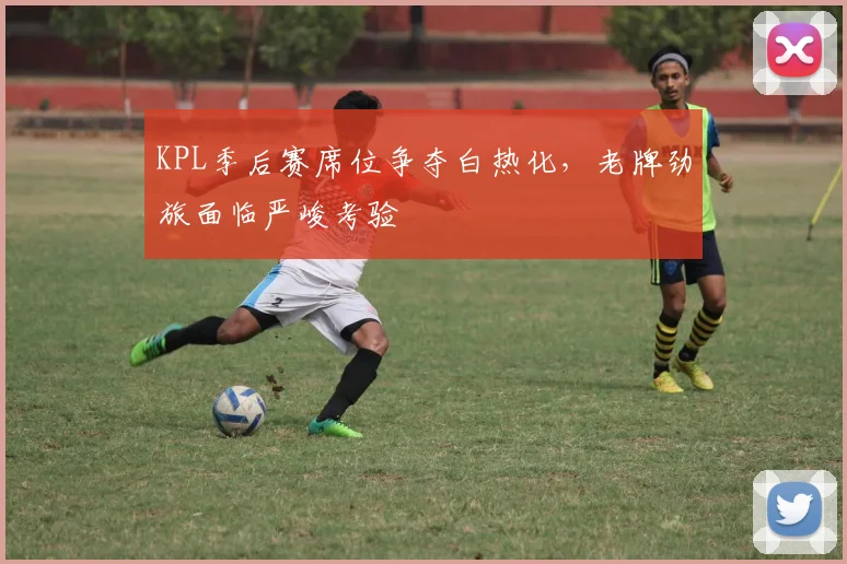 KPL季后赛席位争夺白热化,老牌劲旅面临严峻考验 - 竞彩网推荐