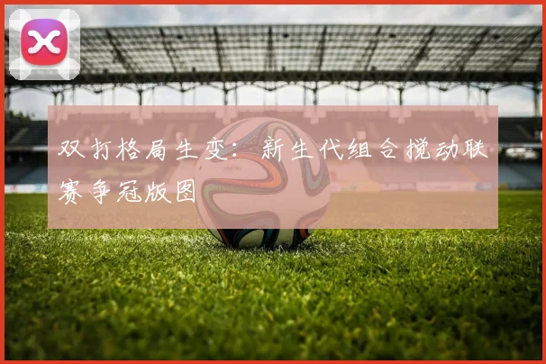 双打格局生变:新生代组合搅动联赛争冠版图 - 竞彩网推荐