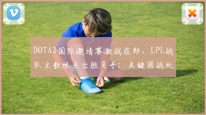 DOTA2国际邀请赛激战在即,LPL战队主教练点出胜负手:关键团战处理决定走向 - 竞彩网推荐