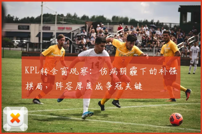 KPL转会窗观察:伤病阴霾下的补强棋局,阵容厚度成争冠关键 - 竞彩网推荐