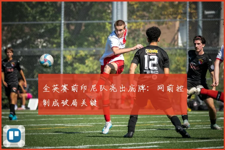 全英赛前印尼队亮出底牌：网前控制成破局关键 - 竞彩网推荐