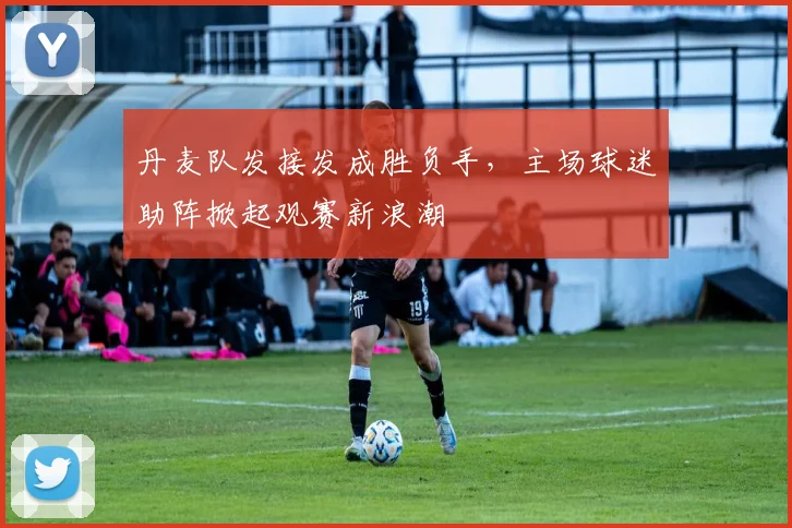 丹麦队发接发成胜负手,主场球迷助阵掀起观赛新浪潮 - 竞彩网推荐