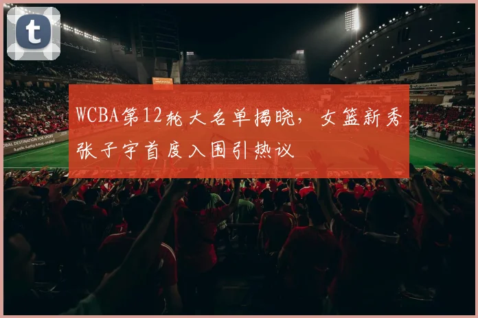 WCBA第12轮大名单揭晓,女篮新秀张子宇首度入围引热议 - 竞彩网推荐