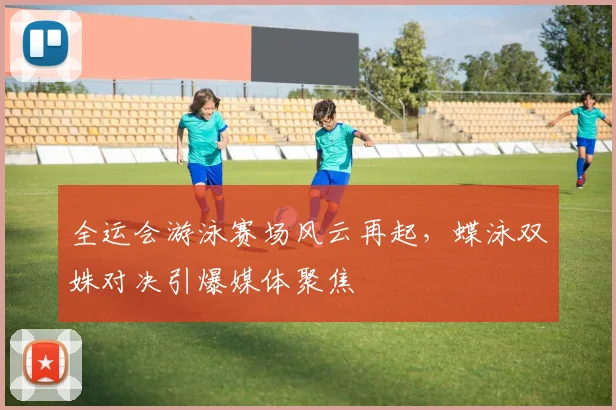 全运会游泳赛场风云再起,蝶泳双姝对决引爆媒体聚焦 - 竞彩网推荐
