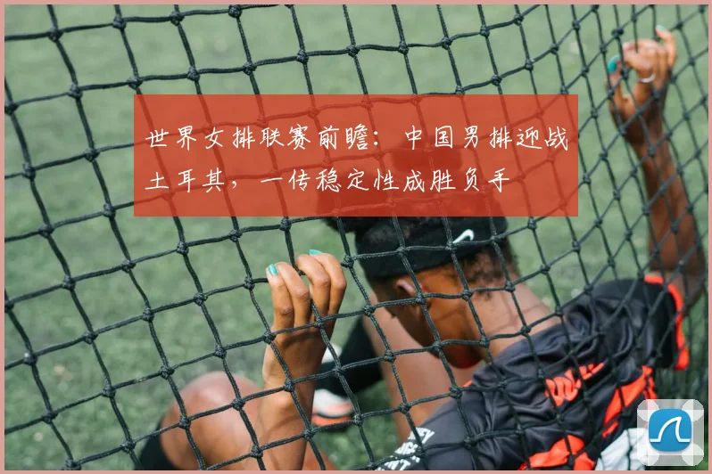 世界女排联赛前瞻:中国男排迎战土耳其,一传稳定性成胜负手 - 竞彩网推荐