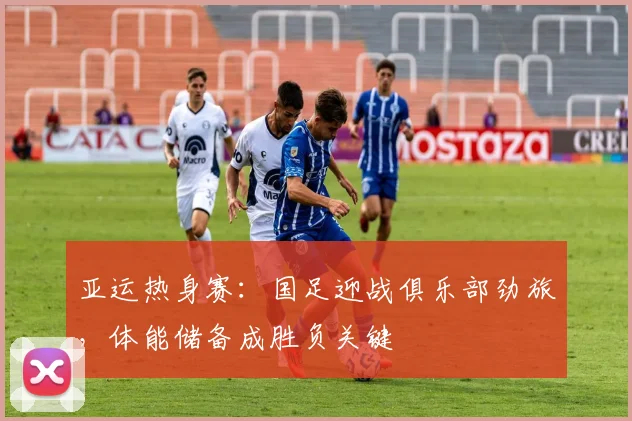 亚运热身赛:国足迎战俱乐部劲旅,体能储备成胜负关键 - 竞彩网推荐