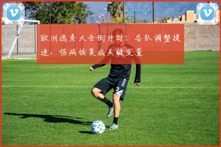 欧洲选秀大会倒计时:各队调整提速,伤病恢复成关键变量 - 竞彩网推荐