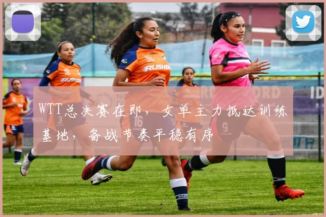 WTT总决赛在即,女单主力抵达训练基地,备战节奏平稳有序 - 竞彩网推荐