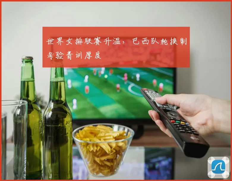 世界女排联赛升温，巴西队轮换制考验青训厚度 - 竞彩网推荐