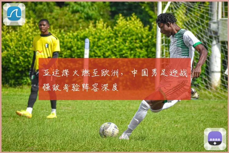 亚运烽火燃至欧洲，中国男足迎战强敌考验阵容深度 - 竞彩网推荐