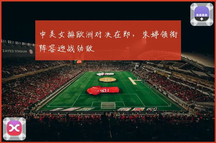 中美女排欧洲对决在即,朱婷领衔阵容迎战劲敌 - 竞彩网推荐