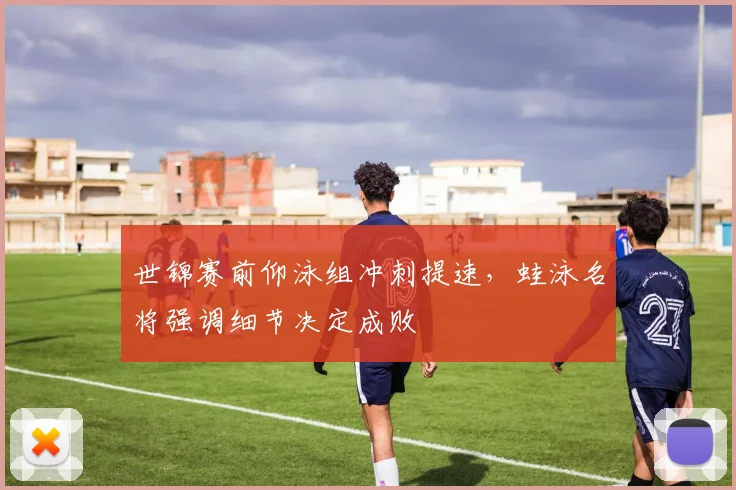 世锦赛前仰泳组冲刺提速,蛙泳名将强调细节决定成败 - 竞彩网推荐
